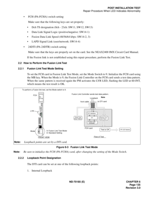 Page 150ND-70185 (E) CHAPTER 6
Page 135
Revision 3.0
POST INSTALLATION TEST
Repair Procedure When LED Indicates Abnormality
 FCH (PA-FCHA) switch setting
Make sure that the following keys are set properly:
 Dch TS designation (0ch - 23ch: SW11, SW12, SW13)
 Data Link Signal Logic (positive/negative: SW14-1)
 Fusion Data Link Speed (48/56/64 kbps: SW14-2, 3)
 LAPD Signal Link (user/network: SW14-4)
 24DTI (PA-24DTR) switch setting
Make sure that the keys are properly set on the card. See the NEAX2400 IMX...