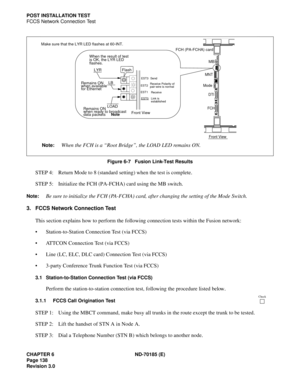 Page 153CHAPTER 6 ND-70185 (E)
Page 138
Revision 3.0
POST INSTALLATION TEST
FCCS Network Connection Test
Figure 6-7   Fusion Link-Test Results
STEP 4: Return Mode to 8 (standard setting) when the test is complete.
STEP 5: Initialize the FCH (PA-FCHA) card using the MB switch.
Note:Be sure to initialize the FCH (PA-FCHA) card, after changing the setting of the Mode Switch.
3. FCCS Network Connection Test
This section explains how to perform the following connection tests within the Fusion network:
...