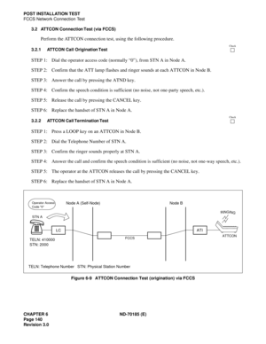 Page 155CHAPTER 6 ND-70185 (E)
Page 140
Revision 3.0
POST INSTALLATION TEST
FCCS Network Connection Test
3.2 ATTCON Connection Test (via FCCS)
Perform the ATTCON connection test, using the following procedure.
3.2.1 ATTCON Call Origination Test
STEP 1: Dial the operator access code (normally “0”), from STN A in Node A.
STEP 2: Confirm that the ATT lamp flashes and ringer sounds at each ATTCON in Node B.
STEP 3: Answer the call by pressing the ATND key.
STEP 4: Confirm the speech condition is sufficient (no...