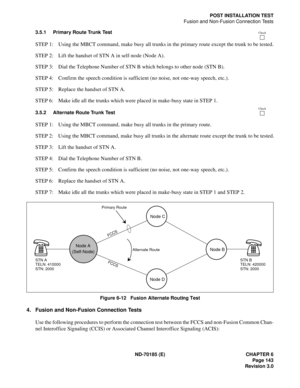 Page 158ND-70185 (E) CHAPTER 6
Page 143
Revision 3.0
POST INSTALLATION TEST
Fusion and Non-Fusion Connection Tests
3.5.1 Primary Route Trunk Test
STEP 1: Using the MBCT command, make busy all trunks in the primary route except the trunk to be tested.
STEP 2: Lift the handset of STN A in self-node (Node A).
STEP 3: Dial the Telephone Number of STN B which belongs to other node (STN B).
STEP 4: Confirm the speech condition is sufficient (no noise, not one-way speech, etc.).
STEP 5: Replace the handset of STN A....