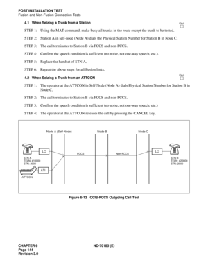 Page 159CHAPTER 6 ND-70185 (E)
Page 144
Revision 3.0
POST INSTALLATION TEST
Fusion and Non-Fusion Connection Tests
4.1 When Seizing a Trunk from a Station
STEP 1: Using the MAT command, make busy all trunks in the route except the trunk to be tested.
STEP 2: Station A in self-node (Node A) dials the Physical Station Number for Station B in Node C.
STEP 3: The call terminates to Station B via FCCS and non-FCCS.
STEP 4: Confirm the speech condition is sufficient (no noise, not one-way speech, etc.).
STEP 5:...