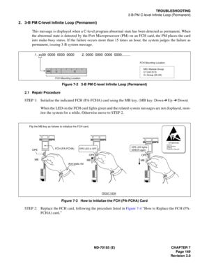 Page 164ND-70185 (E) CHAPTER 7
Page 149
Revision 3.0
TROUBLESHOOTING
3-B PM C-level Infinite Loop (Permanent)
2. 3-B PM C-level Infinite Loop (Permanent)
This message is displayed when a C-level program abnormal state has been detected as permanent. When
the abnormal state is detected by the Port Microprocessor (PM) on an FCH card, the PM places the card
into make-busy status. If the failure occurs more than 15 times an hour, the system judges the failure as
permanent, issuing 3-B system message.
Figure 7-2...