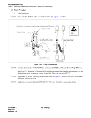 Page 169CHAPTER 7 ND-70185 (E)
Page 154
Revision 3.0
TROUBLESHOOTING
13-H/I/J Signaling Link Failure (Permanent)/(Temporary)/(Recovery)
6.1 Repair Procedure
 13-H (Permanent)
STEP 1: Make sure that the front cable is securely inserted. See Figure 7-10 below.
Figure 7-10   FCH-DTI Connection
STEP 2: Initialize the indicated FCH (PA-FCHA) card using the MB key. (MB key: Down➔ Up ➔ Down)
See Figure 7-3. When the LED on the FCH card lights green and the related system messages are not
displayed anymore, monitor the...