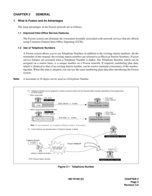 Page 18ND-70185 (E) CHAPTER 2
Page 3
Revision 3.0
CHAPTER 2 GENERAL
1. What is Fusion and its Advantages
The main advantages of the Fusion network are as follows:
1.1 Improved Inter-Office Service Features
The Fusion system can eliminate the constraints normally associated with network services that are offered
using Common Channel Inter-Office Signaling (CCIS).
1.2 Use of Telephone Numbers
A Fusion system allows you to use Telephone Numbers in addition to the existing station numbers. (In the
remainder of this...