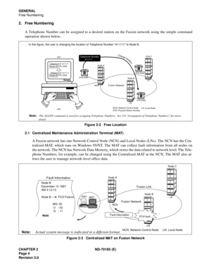 Page 19CHAPTER 2 ND-70185 (E)
Page 4
Revision 3.0
GENERAL
Free Numbering
2. Free Numbering
A Telephone Number can be assigned to a desired station on the Fusion network using the simple command
operation shown below.
Figure 2-2   Free Location
2.1 Centralized Maintenance Administration Terminal (MAT)
A Fusion network has one Network Control Node (NCN) and Local Nodes (LNs). The NCN has the Cen-
tralized-MAT, which runs on Windows 95/NT. The MAT can collect fault information from all nodes on
the network. The...