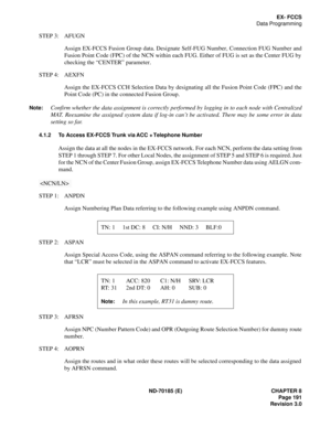 Page 206ND-70185 (E) CHAPTER 8
Page 191
Revision 3.0
EX- FCCS
Data Programming
STEP 3: AFUGN
Assign EX-FCCS Fusion Group data. Designate Self-FUG Number, Connection FUG Number and
Fusion Point Code (FPC) of the NCN within each FUG. Either of FUG is set as the Center FUG by
checking the “CENTER” parameter.
STEP 4: AEXFN
Assign the EX-FCCS CCH Selection Data by designating all the Fusion Point Code (FPC) and the
Point Code (PC) in the connected Fusion Group.
Note:Confirm whether the data assignment is correctly...