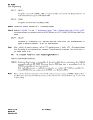 Page 207CHAPTER 8 ND-70185 (E)
Page 192
Revision 3.0
EX- FCCS
Data Programming
STEP 5: ARNPL
Assign the access code for LCR/LCRS as assigned in ASPAN associated with the logical routes for
each external trunk assigned in ARTD/ARTDN.
STEP 6: AMND
Assign the Maximum Necessary Digit (MND).
Note 1:The MND is the total number of ACC + Telephone Number.
Note 2:Refer to CHAPTER 5, Section 7.1 “Assignment of Access Code for Tandem Connection via FCCS - ACIS“
for more detail data programming related to LCR/LCRS such as...