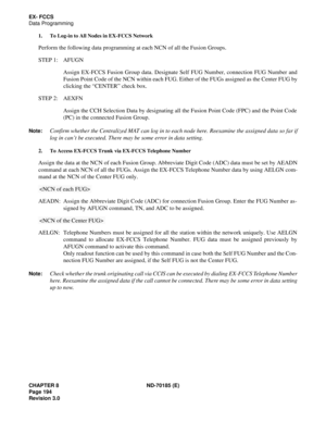 Page 209CHAPTER 8 ND-70185 (E)
Page 194
Revision 3.0
EX- FCCS
Data Programming
1. To Log-in to All Nodes in EX-FCCS Network
Perform the following data programming at each NCN of all the Fusion Groups.
STEP 1: AFUGN
Assign EX-FCCS Fusion Group data. Designate Self FUG Number, connection FUG Number and
Fusion Point Code of the NCN within each FUG. Either of the FUGs assigned as the Center FUG by
clicking the “CENTER” check box.
STEP 2: AEXFN
Assign the CCH Selection Data by designating all the Fusion Point Code...