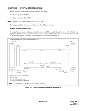 Page 26ND-70185 (E) CHAPTER 3
Page 11
Revision 3.0
CHAPTER 3 SYSTEM CONFIGURATION
Fusion systems can be divided into the following two types:
 Fusion system with FCH
 Fusion system without FCH
Note:Fusion Call Control Handler (FCH): PA-FCHA
This chapter explains the system configuration of each Fusion system.
1. Fusion System without FCH
A sample Fusion system configuration that does not use a DTI to carry D-channel is shown below. In this con-
figuration, the Fusion link is established between nodes using...