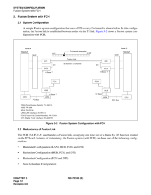 Page 27CHAPTER 3 ND-70185 (E)
Page 12
Revision 3.0
SYSTEM CONFIGURATION
Fusion System with FCH
2. Fusion System with FCH
2.1 System Configuration
A sample Fusion system configuration that uses a DTI to carry D-channel is shown below. In this configu-
ration, the Fusion link is established between nodes via the T1 link. Figure 3-2 shows a Fusion system con-
figuration with FCH.
Figure 3-2   Fusion System Configuration with FCH
2.2 Redundancy of Fusion Link
The FCH (PA-FCHA) card handles a Fusion link, occupying...