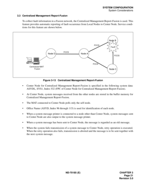 Page 36ND-70185 (E) CHAPTER 3
Page 21
Revision 3.0
SYSTEM CONFIGURATION
System Considerations
3.3 Centralized Management Report-Fusion
To collect fault information in a Fusion network, the Centralized Management Report-Fusion is used. This
feature provides automatic reporting of fault occurrence from Local Nodes to Center Node. Service condi-
tions for this feature are shown below.
Figure 3-13   Centralized Management Report-Fusion
 Center Node for Centralized Management Report-Fusion is specified in the...