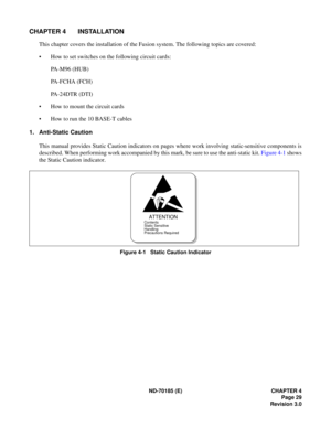 Page 44ND-70185 (E) CHAPTER 4Page 29
Revision 3.0
CHAPTER 4 INSTALLATION
This chapter covers the installation of the Fusion system. The following topics are covered: 
 How to set switches on the following circuit cards:
PA-M96 (HUB)
PA-FCHA (FCH)
PA-24DTR (DTI)
 How to mount the circuit cards
 How to run the 10 BASE-T cables
1. Anti-Static Caution
This manual provides Static Caution indicators on pages where work involving static-sensitive components is 
described. When performing work accompanied by this...