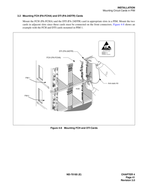 Page 56ND-70185 (E) CHAPTER 4
Page 41
Revision 3.0
INSTALLATION
Mounting Circuit Cards in PIM
3.2 Mounting FCH (PA-FCHA) and DTI (PA-24DTR) Cards
Mount the FCH (PA-FCHA) and the DTI (PA-24DTR) card in appropriate slots in a PIM. Mount the two
cards in adjacent slots since these cards must be connected on the front connectors. Figure 4-8 shows an
example with the FCH and DTI cards mounted in PIM 1.
Figure 4-8   Mounting FCH and DTI Cards
ATTENTIONContents
Static Sensitive
Handling
Precautions Required
This...