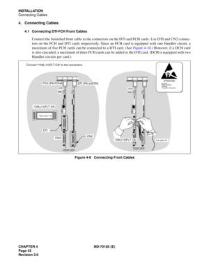 Page 57CHAPTER 4 ND-70185 (E)
Page 42
Revision 3.0
INSTALLATION
Connecting Cables
4. Connecting Cables
4.1 Connecting DTI-FCH Front Cables
Connect the furnished front cable to the connectors on the DTI and FCH cards. Use DTI and CN2 connec-
tors on the FCH and DTI cards respectively. Since an FCH card is equipped with one Handler circuit, a
maximum of five FCH cards can be connected to a DTI card. (See Figure 4-10.) However, if a DCH card
is also cascaded, a maximum of three FCH cards can be added to the DTI...