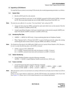Page 74ND-70185 (E) CHAPTER 5
Page 59
Revision 3.0
DATA PROGRAMMING
Network Data Programming Summary
1.2 Upgrading a CCIS Network
To install the Fusion system to an existing CCIS network, the overall programming procedure is as follows:
1.2.1 System Data
 Decide an NCN and LN on the network.
 Assign System Data for each node. Use the ASYDN command for NCN and the ASYDL command
for LN. The system data includes the size of LDM, NDM, Fusion Point Code (FPC), etc.  
Note:The data becomes effective by executing...