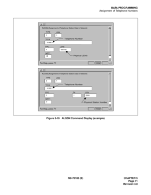 Page 86ND-70185 (E) CHAPTER 5
Page 71
Revision 3.0
DATA PROGRAMMING
Assignment of Telephone Numbers
Figure 5-19   ALGSN Command Display (example)
UGN
TELN
WRT?
ALGSN (Assignment of Telephone Station Data In Network)
11
Y
FPC
141000 TYPE
LENS
000100
Physical LENS Telephone Number

For Help, press F1

NUM
UGN
TELN
WRT?
ALGSN (Assignment of Telephone Station Data In Network)
21
Y
FPC
1TN
1 41000 TYPE
STN
2000
Physical Station Number Telephone Number

For Help, press F1

NUM 