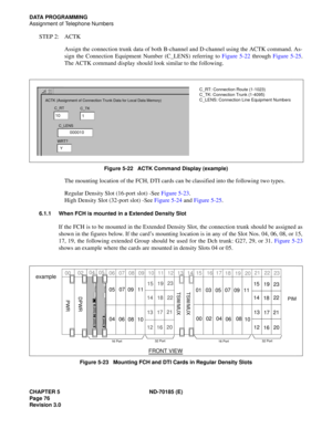 Page 91CHAPTER 5 ND-70185 (E)
Page 76
Revision 3.0
DATA PROGRAMMING
Assignment of Telephone Numbers
STEP 2: ACTK
Assign the connection trunk data of both B-channel and D-channel using the ACTK command. As-
sign the Connection Equipment Number (C_LENS) referring to Figure 5-22 through Figure 5-25.
The ACTK command display should look similar to the following.
Figure 5-22   ACTK Command Display (example)
The mounting location of the FCH, DTI cards can be classified into the following two types.
Regular Density...