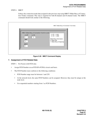 Page 96ND-70185 (E) CHAPTER 5
Page 81
Revision 3.0
DATA PROGRAMMING
Assignment of FCH Related Data
STEP 4: MBCT
Unbusy the connection trunk data assigned in the previous step using MBCT (Make Busy of Connec-
tion Trunk) command. This step is required for both B-channel and D-channel trunk. The MBCT
command should look similar to the following.
Figure 5-26   MBCT Command Display
7. Assignment of FCH Related Data
STEP 1: For Fusion with FCH only:
 Assign FCH Number on an FCH (PA-FCHA) circuit card basis. 
 The...