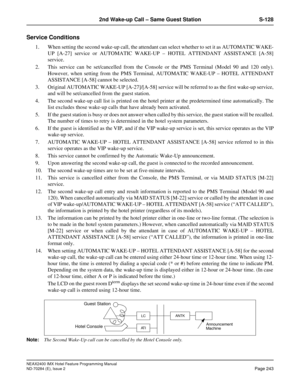 Page 257NEAX2400 IMX Hotel Feature Programming Manual
ND-70284 (E), Issue 2
Page 243
2nd Wake-up Call – Same Guest Station S-128
Service Conditions
1. When setting the second wake-up call, the attendant can select whether to set it as AUTOMATIC WAKE-
UP [A-27] service or AUTOMATIC WAKE-UP – HOTEL ATTENDANT ASSISTANCE [A-58]
service.
2. This service can be set/cancelled from the Console or the PMS Terminal (Model 90 and 120 only).
However, when setting from the PMS Terminal, AUTOMATIC WAKE-UP – HOTEL ATTENDANT...