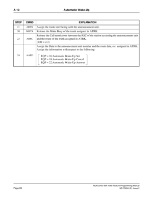 Page 40NEAX2400 IMX Hotel Feature Programming Manual
Page 26ND-70284 (E), Issue 2
A-10 Automatic Wake-Up
21 ARTKAssign the trunk interfacing with the announcement unit.
20 MBTKRelease the Make Busy of the trunk assigned in ATRK.
23 ARSC
Release the Call restrictions between the RSC of the station accessing the announcement unit 
and the route of the trunk assigned in ATRK.
(RRI = 2.3)
24 AAED
Assign the Data to the announcement unit number and the route data, etc. assigned in ATRK. 
Assign the information with...