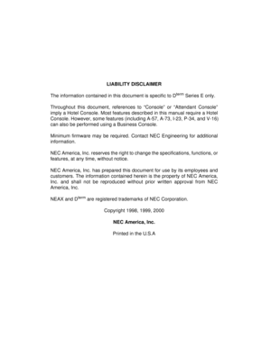 Page 2LIABILITY DISCLAIMER
The information contained in this document is specific to D
term Series E only.
Throughout this document, references to “Console” or “Attendant Console”
imply a Hotel Console. Most features described in this manual require a Hotel
Console. However, some features (including A-57, A-73, I-23, P-34, and V-16)
can also be performed using a Business Console.
Minimum firmware may be required. Contact NEC Engineering for additional
information.
NEC America, Inc. reserves the right to change...