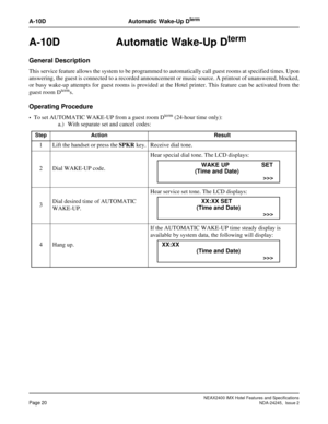 Page 32NEAX2400 IMX Hotel Features and Specifications
Page 20NDA-24245,  Issue 2
A-10D Automatic Wake-Up Dterm
A-10D Automatic Wake-Up Dterm 
General Description
This service feature allows the system to be programmed to automatically call guest rooms at specified times. Upon
answering, the guest is connected to a recorded announcement or music source. A printout of unanswered, blocked,
or busy wake-up attempts for guest rooms is provided at the Hotel printer. This feature can be activated from the
guest room...