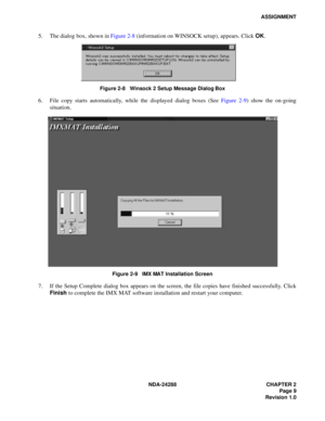 Page 21NDA-24288 CHAPTER 2
Page 9
Revision 1.0
ASSIGNMENT
5. The dialog box, shown in Figure 2-8 (information on WINSOCK setup), appears. Click OK.
Figure 2-8   Winsock 2 Setup Message Dialog Box
6. File copy starts automatically, while the displayed dialog boxes (See Figure 2-9) show the on-going
situation.
Figure 2-9   IMX MAT Installation Screen
7. If the Setup Complete dialog box appears on the screen, the file copies have finished successfully. Click
Finish to complete the IMX MAT software installation and...