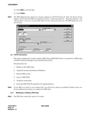 Page 30CHAPTER 2 NDA-24288
Page 18
Revision 1.0
ASSIGNMENT
14. Click Add to write the data.
15. Click Close.
Note:The PBX Administration dialog box changes adapting to EX-FCCS Network. Enter the Fusion Group
Number (FUG) which the PBX to be logged-in belongs. “Connection Timeout”, “Response Timeout”, and
“Pacing Timer” text box is not provided. Others are the same as previous one. The PBX dialog box is as
shown below.
6.2 TCP/IP Connection
This section explains how to add or modify a PBX Alias in IMX MAT when...