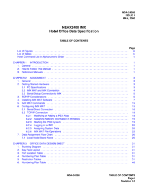 Page 7NDA-24288
ISSUE 1
MAY, 2000
NEAX2400 IMX
Hotel Office Data Specification
TABLE OF CONTENTS
Page
List of Figures    . . . . . . . . . . . . . . . . . . . . . . . . . . . . . . . . . . . . . . . . . . . . . . . . . . . . . . . . . . . . . . . . . . . . . .    iii
List of Tables    . . . . . . . . . . . . . . . . . . . . . . . . . . . . . . . . . . . . . . . . . . . . . . . . . . . . . . . . . . . . . . . . . . . . . . .    iv
NDA-24288 TABLE OF CONTENTS
Page i
Revision 1.0 Hotel Command List in...