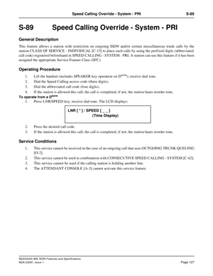 Page 143NEAX2400 IMX ISDN Features and Specifications
NDA-24281, Issue 1
Page 127
Speed Calling Override - System - PRI S-89
S-89  Speed Calling Override - System - PRI
General Description
This feature allows a station with restriction on outgoing ISDN and/or certain miscellaneous trunk calls by the
station CLASS OF SERVICE - INDIVIDUAL [C-15] to place such calls by using the prefixed digits (abbreviated
call code) registered beforehand in SPEED CALLING - SYSTEM - PRI. A station can use this feature if it has...