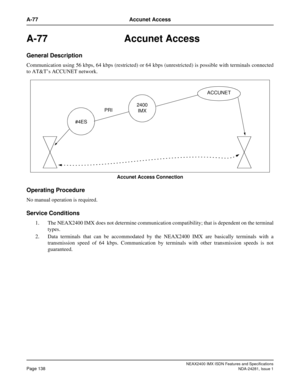 Page 154NEAX2400 IMX ISDN Features and Specifications
Page 138NDA-24281, Issue 1
A-77 Accunet Access
A-77 Accunet Access
General Description
Communication using 56 kbps, 64 kbps (restricted) or 64 kbps (unrestricted) is possible with terminals connected
to AT&T’s ACCUNET network.
Accunet Access Connection
Operating Procedure
No manual operation is required.
Service Conditions
1. The NEAX2400 IMX does not determine communication compatibility; that is dependent on the terminal
types.
2. Data terminals that can be...