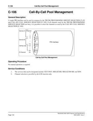 Page 160NEAX2400 IMX ISDN Features and Specifications
Page 144NDA-24281, Issue 1
C-106 Call-By-Call Pool Management
C-106 Call-By-Call Pool Management
General Description
A single PRI interface can be used in common by the TRUNK PROVISIONING SERVICE SELECTION [T-42]
and CALL-BY-CALL SERVICE SELECTION [C-105]. If all channels used by the TRUNK PROVISIONING
SERVICE SELECTION are busy, it is possible to select the channels as used by the CALL-BY-CALL SERVICE
SELECTION [C-105].
Call-by-Call Pool Management
Operating...