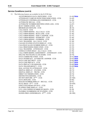 Page 196NEAX2400 IMX ISDN Features and Specifications
Page 180NDA-24281, Issue 1
E-24 Event Based CCIS - Q-SIG Transport
Service Conditions (cont’d)
13. The following features are available for the E-CCIS line:
ASYNCHRONOUS DATA SWITCHING - CCIS  [A-44] Note
ATTENDANT CAMP-ON WITH TONE INDICATION - CCIS [A-45]
ATTENDANT-CONTROLLED CONFERENCE - CCIS [A-46]
AUTOMATIC RECALL - CCIS [A-71]
AUTOMATIC NUMBER IDENTIFICATION (ANI) - CCIS [A-87]
BUSY VERIFICATION - CCIS [B-9]
BROKERAGE HOTLINE - CCIS [B-10]
CALL BACK -...