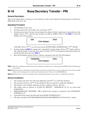 Page 25NEAX2400 IMX ISDN Features and Specifications
NDA-24281, Issue 1
Page 9
Boss/Secretary Transfer - PRI B-19
B-19  Boss/Secretary Transfer - PRI
General Description
This service feature allows a secretary to voice-announce a call to a boss when the secretary answers a call from an
ISDN trunk on the boss’ line.
Operating Procedure
1. Call terminates to boss’ line.
2. Secretary answers the call on Boss’ line of secretary’s D
term.
3. Secretary presses boss’ line key; the incoming call is placed on hold, a...