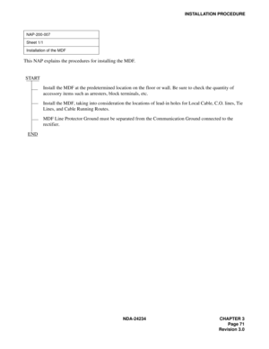 Page 101NDA-24234 CHAPTER 3
Page 71
Revision 3.0
INSTALLATION PROCEDURE
This NAP explains the procedures for installing the MDF.
NAP-200-007
Sheet 1/1
Installation of the MDF
START
Install the MDF at the predetermined location on the floor or wall. Be sure to check the quantity of 
accessory items such as arresters, block terminals, etc.
Install the MDF, taking into consideration the locations of lead-in holes for Local Cable, C.O. lines, Tie 
Lines, and Cable Running Routes.
MDF Line Protector Ground must be...