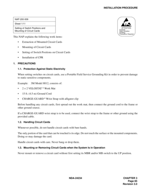 Page 115NDA-24234 CHAPTER 3
Page 85
Revision 3.0
INSTALLATION PROCEDURE
This NAP explains the following work items:
Extraction of Mounted Circuit Cards
Mounting of Circuit Cards
Setting of Switch Positions on Circuit Cards
Installation of CPR
1. PRECAUTIONS
1.1. Protection Against Static Electricity
When setting switches on circuit cards, use a Portable Field Service Grounding Kit in order to prevent damage
to static-sensitive components.
Example:    3M Model 8012, consists of:
2 
× 2 VELOSTAT 
® Wo r k  M...