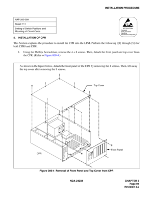 Page 121NDA-24234 CHAPTER 3
Page 91
Revision 3.0
INSTALLATION PROCEDURE
5. INSTALLATION OF CPR
This Section explains the procedure to install the CPR into the LPM. Perform the following ([1] through [5]) for
both CPR0 and CPR1.
1. Using the Phillips Screwdriver, remove the 4 + 8 screws. Then, detach the front panel and top cover from
the CPR. (Refer to Figure 009-4.)
Figure 009-4  Removal of Front Panel and Top Cover from CPR
NAP-200-009
Sheet 7/11
Setting of Switch Positions and 
Mounting of Circuit Cards
AT T...