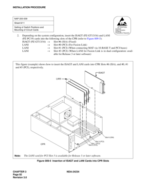 Page 122CHAPTER 3 NDA-24234
Page 92
Revision 3.0
INSTALLATION PROCEDURE
2. Depending on the system configuration, insert the ISAGT (PZ-GT13/16) and LANI
(PZ-PC19) cards into the following slots of the CPR (refer to Figure 009-5):
ISAGT (PZ-GT13/16)
→Slot #6 (ISA) (Fixed)
LANI 
→Slot #0 (PCI) (For Fusion Link)
LANI 
→Slot #1 (PCI) (When connecting MAT via 10-BASE T and PCI buses)
LANI 
→Slot #3 (PCI) (When LANI for Fusion Link is in dual configuration: avail-
able for Release 3 or later software)
Figure 009-5...