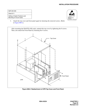 Page 123NDA-24234 CHAPTER 3
Page 93
Revision 3.0
INSTALLATION PROCEDURE
3. Attach the top cover and front panel again by fastening the removed screws. (Refer
to Figure 009-6.)
Figure 009-6  Reattachment of CPR Top Cover and Front Panel
NAP-200-009
Sheet 9/11
Setting of Switch Positions and 
Mounting of Circuit Cards
AT T E N T I O NContents
Static Sensitive
Handling
Precautions Required
Top Cover
CPRFront Panel
After mounting the ISAGT/LANI cards, reattach the top cover by tightening the 8 screws.
Then, also...