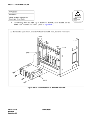 Page 124CHAPTER 3 NDA-24234
Page 94
Revision 3.0
INSTALLATION PROCEDURE
4. After turning “ON” the MBR key on the DSP of the CPR, insert the CPR into the
LPM. Then, fasten the four screws. (Refer to Figure 009-7.)
Figure 009-7  Accommodation of New CPR into LPM
NAP-200-009
Sheet 10/11
Setting of Switch Positions and 
Mounting of Circuit Cards
AT T E N T I O NContents
Static Sensitive
Handling
Precautions Required
CPR LPM
As shown in the figure below, insert the CPR into the LPM. Then, fasten the four screws.  