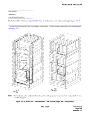 Page 173NDA-24234 CHAPTER 3
Page 143
Revision 3.0
INSTALLATION PROCEDURE
Run the bus cables, referring to Figure 010-27. Then, fasten the cables to the cabinet, referring to Figure 010-26.
Figure 010-26  Bus Cable Connections for 3-PIM System (Single IMG Configuration)
NAP-200-010
Sheet 48/71
Internal Cable Connections 
The drawing below illustrates how to run the bus cables for the 3-PIM system. For details on actual cable runnings,
see Figure 010-27.
Note:Normally, the cables are fastened onto the cabinet at...