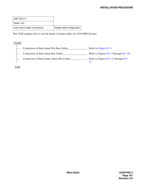 Page 191NDA-24234 CHAPTER 3
Page 161
Revision 3.0
INSTALLATION PROCEDURE
This NAP explains how to run the frame-to-frame cables for 2/3/4-IMG System.
NAP-200-011
Sheet 1/24
Inter-Frame Cable Connections Multiple IMG Configuration
START
Connection of Inter-frame ISA Bus Cables Refer to Figure 011-1.
Connection of Inter-frame Bus Cables Refer to Figures 011-2 through 011-10.
Connection of Inter-frame Alarm Bus Cables Refer to Figures 011-11 through 011-
13.
END 