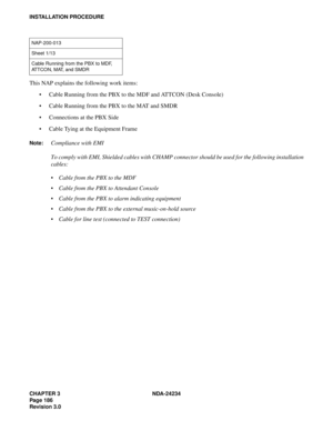 Page 216CHAPTER 3 NDA-24234
Pag e 18 6
Revision 3.0
INSTALLATION PROCEDURE
This NAP explains the following work items:
Cable Running from the PBX to the MDF and ATTCON (Desk Console)
Cable Running from the PBX to the MAT and SMDR
Connections at the PBX Side
Cable Tying at the Equipment Frame
Note:Compliance with EMI
To comply with EMI, Shielded cables with CHAMP connector should be used for the following installation
cables:
Cable from the PBX to the MDF
Cable from the PBX to Attendant Console
Cable from...