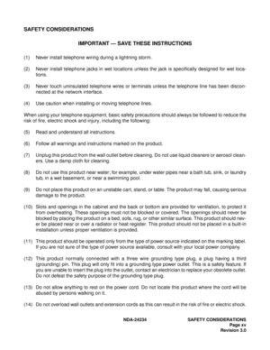 Page 25NDA-24234 SAFETY CONSIDERATIONS
Page xv
Revision 3.0
SAFETY CONSIDERATIONS
IMPORTANT — SAVE THESE INSTRUCTIONS
(1) Never install telephone wiring during a lightning storm.
(2) Never install telephone jacks in wet locations unless the jack is specifically designed for wet loca-
tions.
(3) Never touch uninsulated telephone wires or terminals unless the telephone line has been discon-
nected at the network interface.
(4) Use caution when installing or moving telephone lines.
When using your telephone...