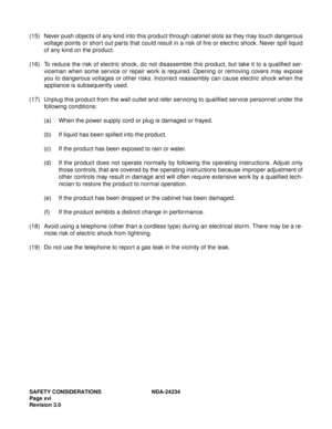 Page 26SAFETY CONSIDERATIONS NDA-24234
Page xvi
Revision 3.0
(15) Never push objects of any kind into this product through cabinet slots as they may touch dangerous
voltage points or short out parts that could result in a risk of fire or electric shock. Never spill liquid
of any kind on the product.
(16) To reduce the risk of electric shock, do not disassemble this product, but take it to a qualified ser-
viceman when some service or repair work is required. Opening or removing covers may expose
you to...