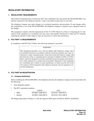 Page 27NDA-24234 REGULATORY INFORMATION
Page xvii
Revision 3.0
REGULATORY INFORMATION
1. REGULATORY REQUIREMENTS
The Federal Communications Commission (FCC) has established rules that permit the NEAX2400 IMX to be
directly connected to the telephone network. A jack is provided on party lines or coin lines.
The telephone company may make changes in its technical operations and procedures. If such changes affect
the compatibility or use of the NEAX2400 IMX, the telephone company is required to give adequate...