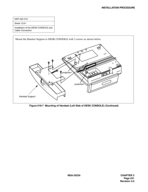 Page 271NDA-24234 CHAPTER 3
Page 241
Revision 3.0
INSTALLATION PROCEDURE
Figure 016-7  Mounting of Handset (Left Side of DESK CONSOLE) (Continued)
NAP-200-016
Sheet 12/41
Installation of the DESK CONSOLE and 
Cable Connection
Mount the Handset Support to DESK CONSOLE with 3 screws as shown below.
Handset Supportprojection
projection 