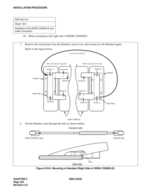 Page 272CHAPTER 3 NDA-24234
Pag e 24 2
Revision 3.0
INSTALLATION PROCEDURE
(b) When mounting at the right side of DESK CONSOLE
Figure 016-8  Mounting of Handset (Right Side of DESK CONSOLE)
NAP-200-016
Sheet 13/41
Installation of the DESK CONSOLE and 
Cable Connection
Screw (1) Screw (1)
Screw (5) Screw (5)
Screw (4) Screw (4)
Screw (3)
Screw (3)Screw (2)
Screw (2)Handset
Metal Plate Metal PlateHandset
When mounting at the left side When mounting at the right sideTurn over the metal plate.
DESK CONSOLE
Hole...