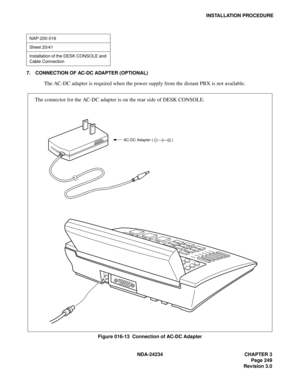 Page 279NDA-24234 CHAPTER 3
Page 249
Revision 3.0
INSTALLATION PROCEDURE
7. CONNECTION OF AC-DC ADAPTER (OPTIONAL)
The AC-DC adapter is required when the power supply from the distant PBX is not available.
Figure 016-13  Connection of AC-DC Adapter
NAP-200-016
Sheet 20/41
Installation of the DESK CONSOLE and 
Cable Connection
The connector for the AC-DC adapter is on the rear side of DESK CONSOLE.
AC-DC Adapter ( ) 