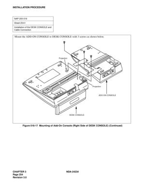 Page 284CHAPTER 3 NDA-24234
Pag e 25 4
Revision 3.0
INSTALLATION PROCEDURE
Figure 016-17  Mounting of Add-On Console (Right Side of DESK CONSOLE) (Continued)
NAP-200-016
Sheet 25/41
Installation of the DESK CONSOLE and 
Cable Connection
Mount the ADD-ON CONSOLE to DESK CONSOLE with 3 screws as shown below.
Projection
Projection
ADD-ON CONSOLE
DESK CONSOLE 